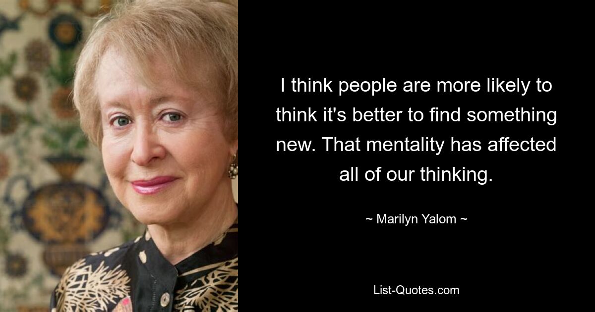 I think people are more likely to think it's better to find something new. That mentality has affected all of our thinking. — © Marilyn Yalom