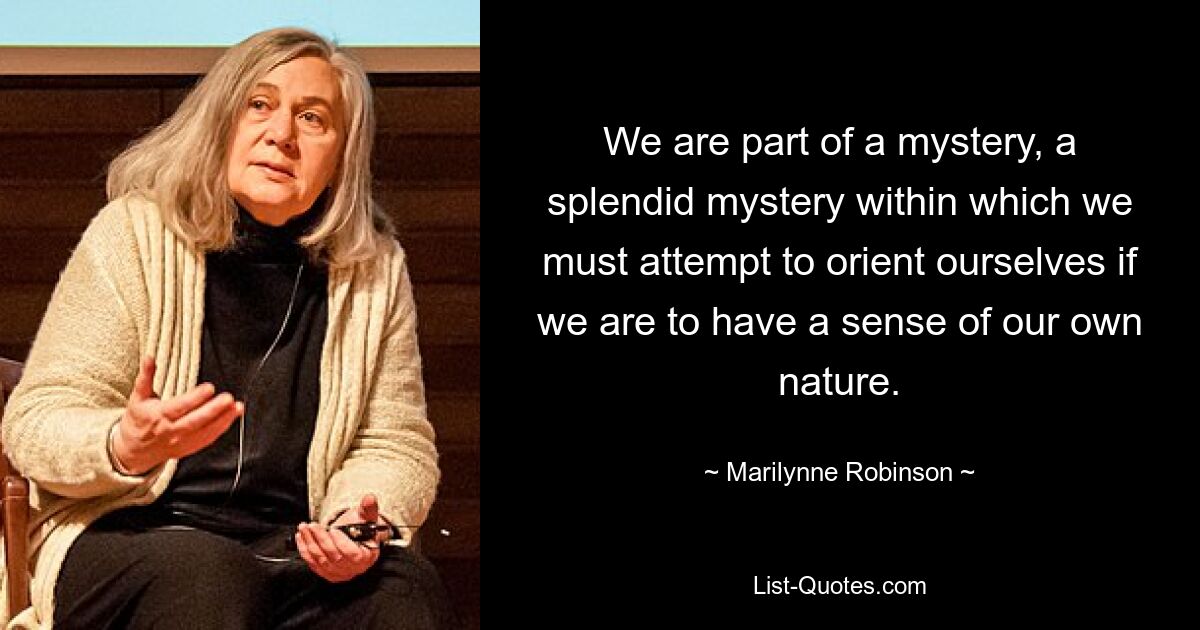 We are part of a mystery, a splendid mystery within which we must attempt to orient ourselves if we are to have a sense of our own nature. — © Marilynne Robinson