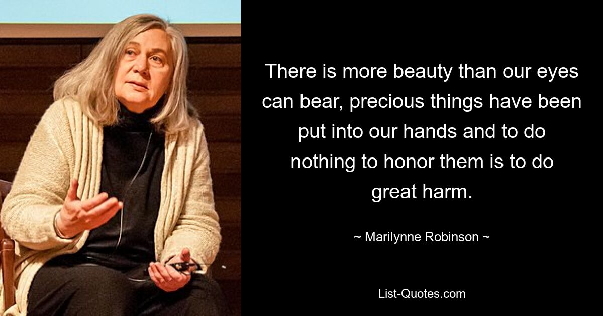 There is more beauty than our eyes can bear, precious things have been put into our hands and to do nothing to honor them is to do great harm. — © Marilynne Robinson