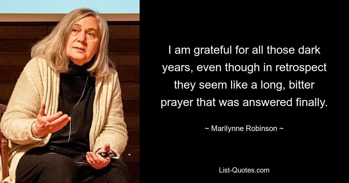 I am grateful for all those dark years, even though in retrospect they seem like a long, bitter prayer that was answered finally. — © Marilynne Robinson