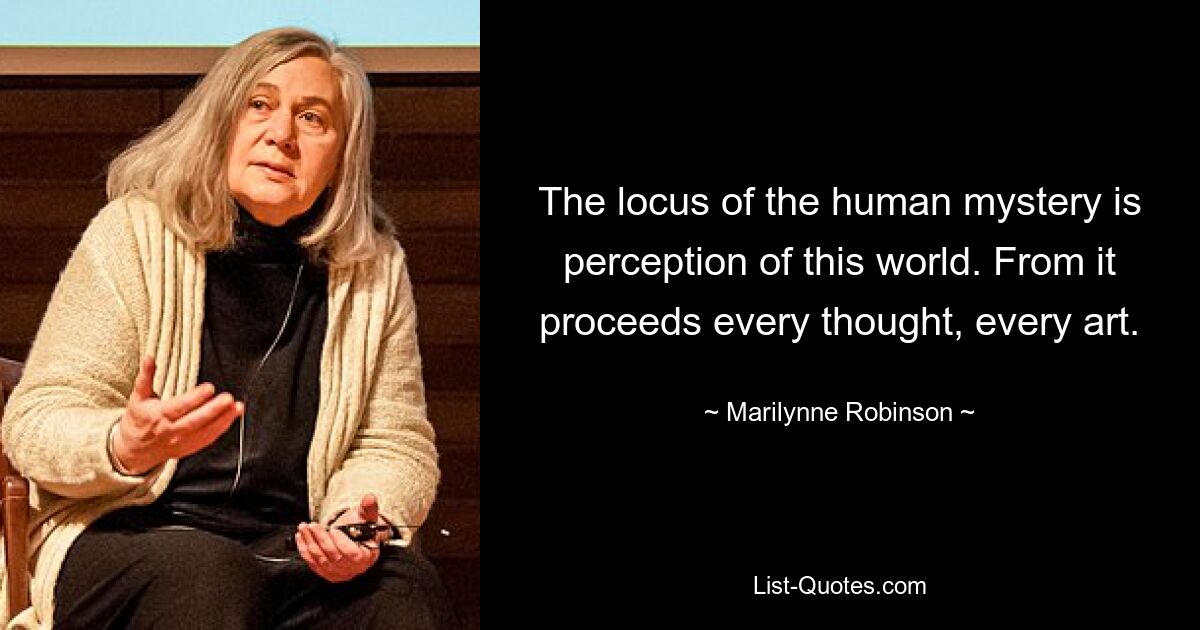 The locus of the human mystery is perception of this world. From it proceeds every thought, every art. — © Marilynne Robinson