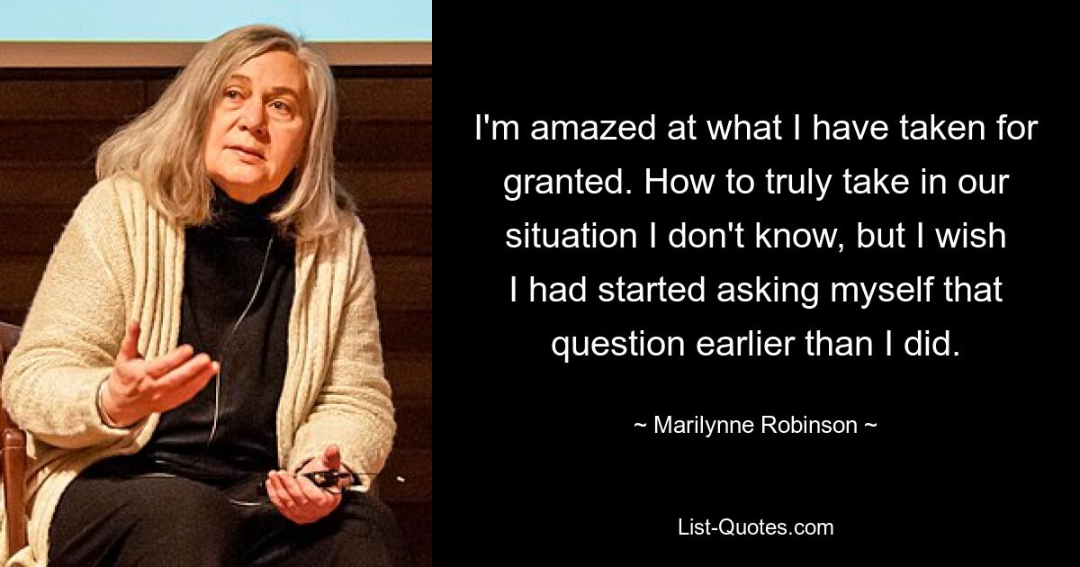 I'm amazed at what I have taken for granted. How to truly take in our situation I don't know, but I wish I had started asking myself that question earlier than I did. — © Marilynne Robinson