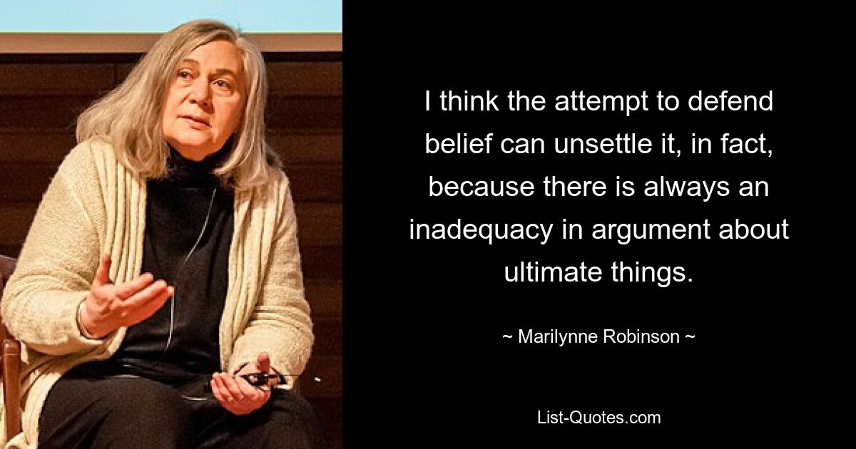 I think the attempt to defend belief can unsettle it, in fact, because there is always an inadequacy in argument about ultimate things. — © Marilynne Robinson