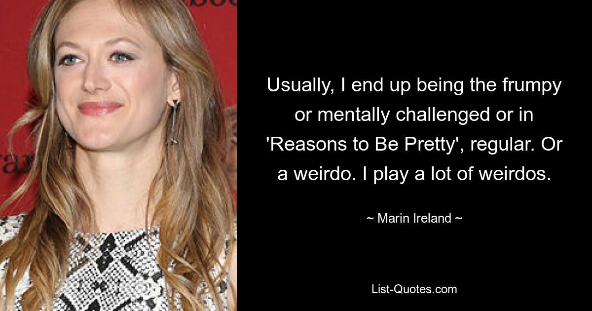 Usually, I end up being the frumpy or mentally challenged or in 'Reasons to Be Pretty', regular. Or a weirdo. I play a lot of weirdos. — © Marin Ireland