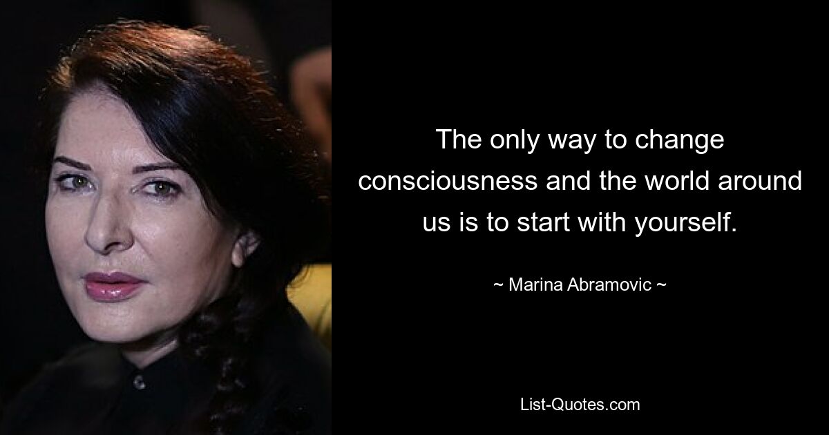 The only way to change consciousness and the world around us is to start with yourself. — © Marina Abramovic