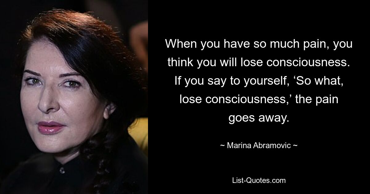 When you have so much pain, you think you will lose consciousness. If you say to yourself, ‘So what, lose consciousness,’ the pain goes away. — © Marina Abramovic