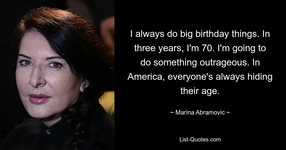 I always do big birthday things. In three years, I'm 70. I'm going to do something outrageous. In America, everyone's always hiding their age. — © Marina Abramovic