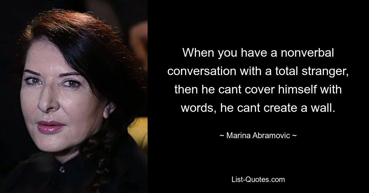 When you have a nonverbal conversation with a total stranger, then he cant cover himself with words, he cant create a wall. — © Marina Abramovic