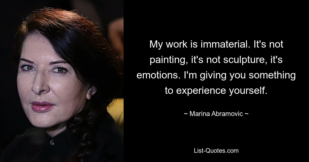 My work is immaterial. It's not painting, it's not sculpture, it's emotions. I'm giving you something to experience yourself. — © Marina Abramovic