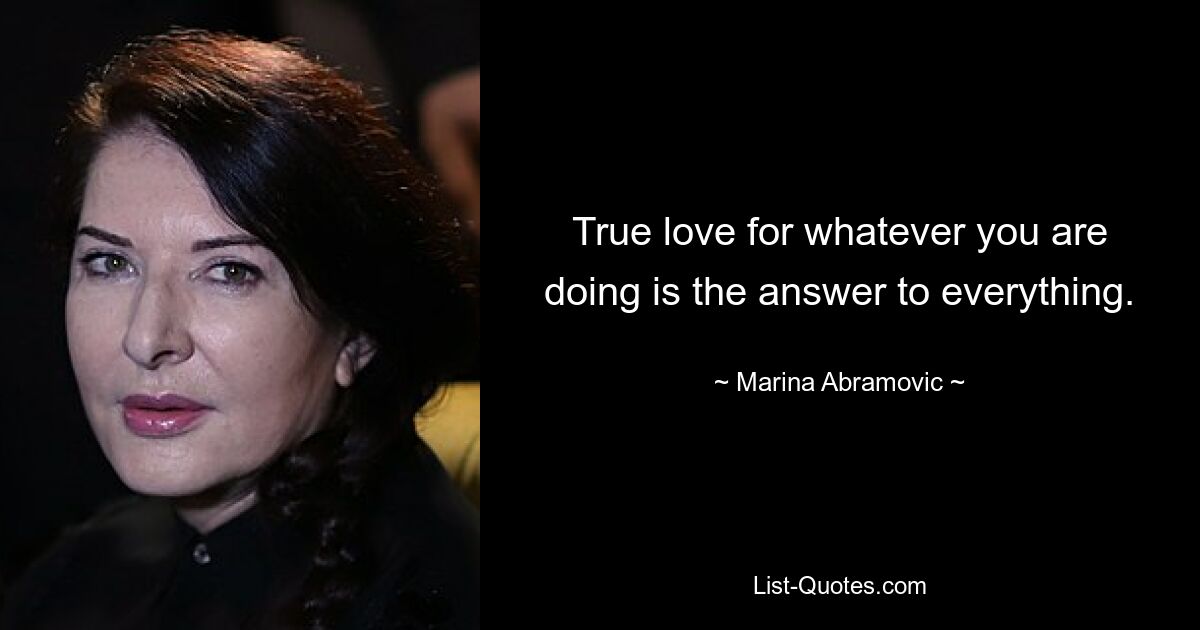 True love for whatever you are doing is the answer to everything. — © Marina Abramovic