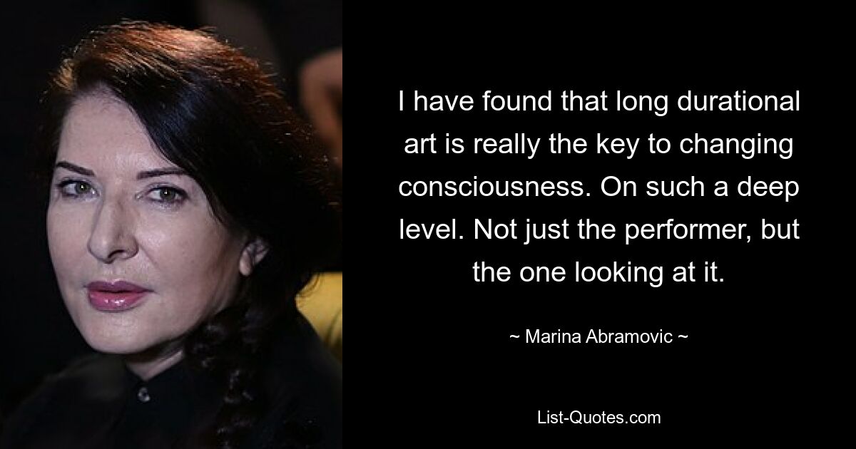 I have found that long durational art is really the key to changing consciousness. On such a deep level. Not just the performer, but the one looking at it. — © Marina Abramovic