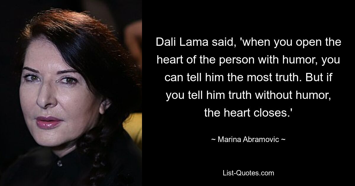 Dali Lama said, 'when you open the heart of the person with humor, you can tell him the most truth. But if you tell him truth without humor, the heart closes.' — © Marina Abramovic