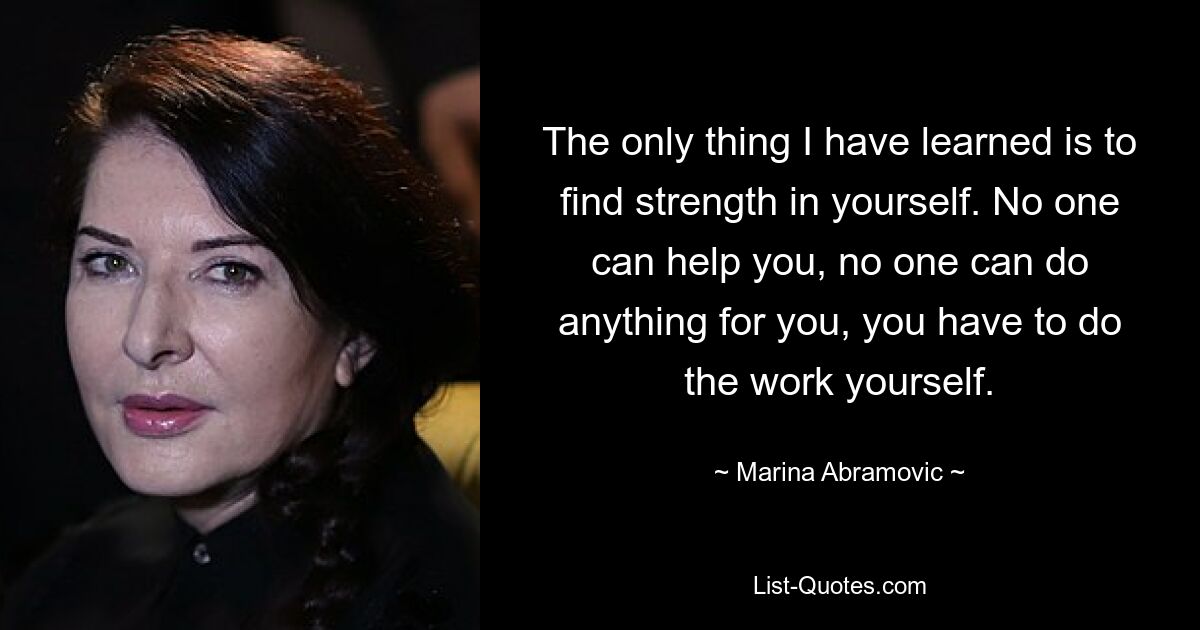 The only thing I have learned is to find strength in yourself. No one can help you, no one can do anything for you, you have to do the work yourself. — © Marina Abramovic