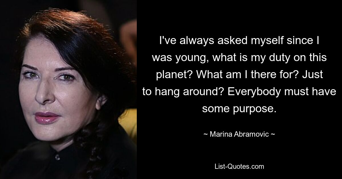 I've always asked myself since I was young, what is my duty on this planet? What am I there for? Just to hang around? Everybody must have some purpose. — © Marina Abramovic