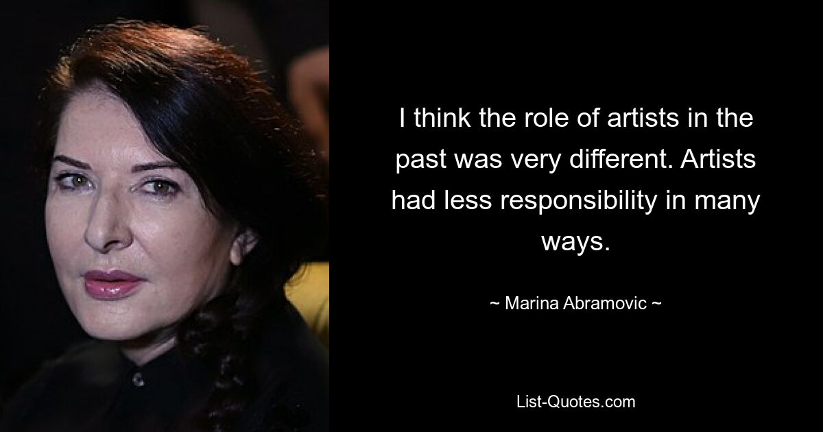 I think the role of artists in the past was very different. Artists had less responsibility in many ways. — © Marina Abramovic