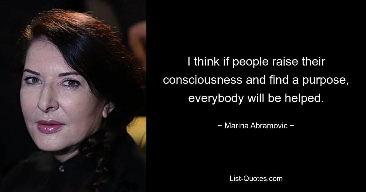 I think if people raise their consciousness and find a purpose, everybody will be helped. — © Marina Abramovic