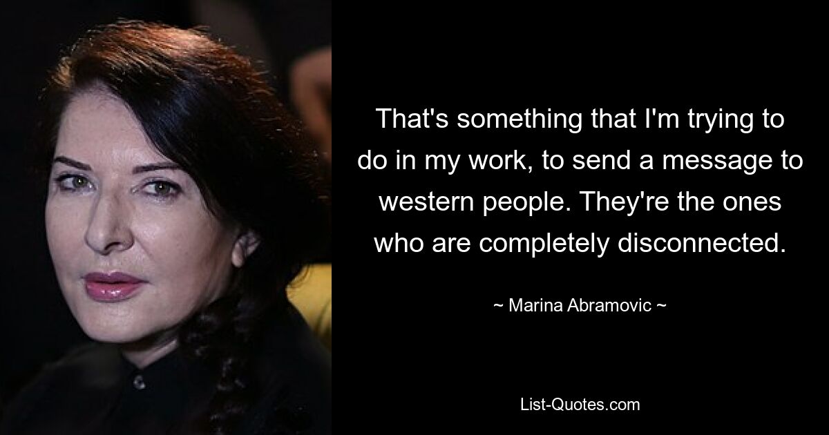 That's something that I'm trying to do in my work, to send a message to western people. They're the ones who are completely disconnected. — © Marina Abramovic