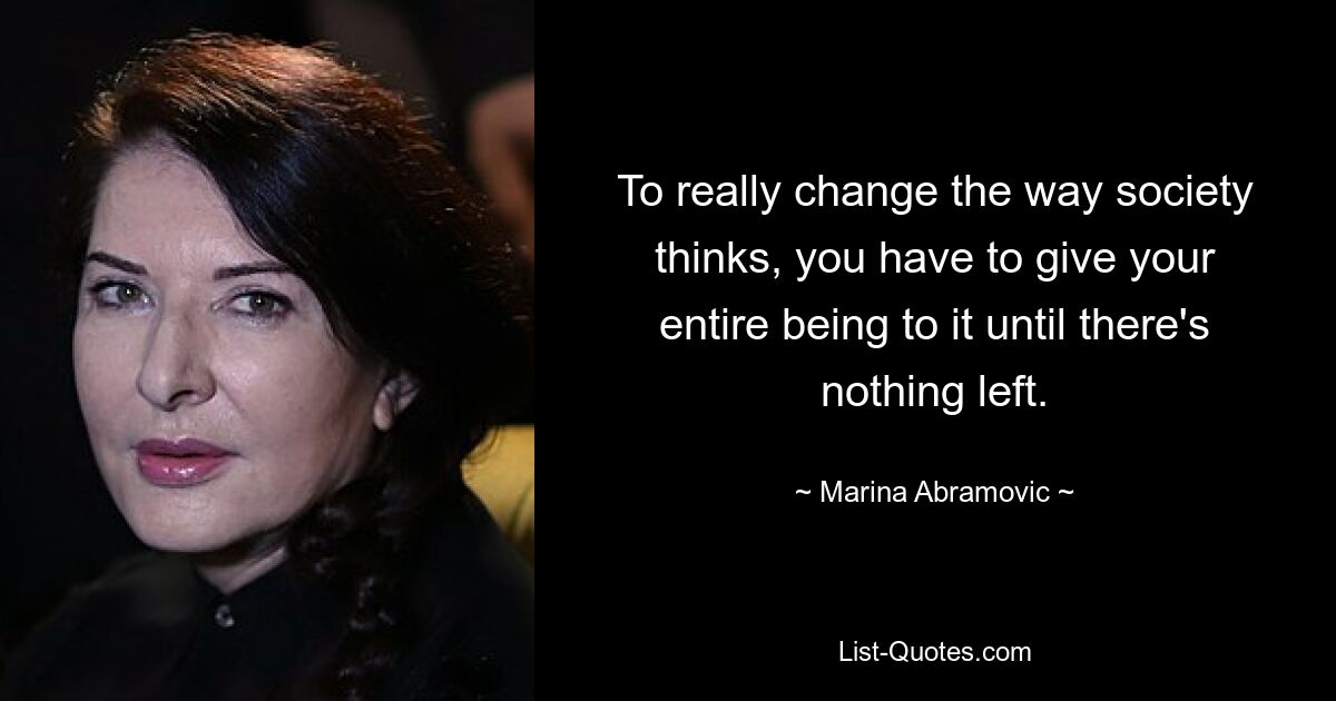 To really change the way society thinks, you have to give your entire being to it until there's nothing left. — © Marina Abramovic