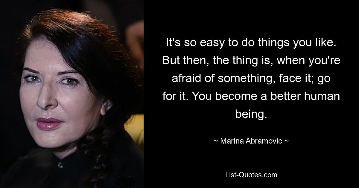 It's so easy to do things you like. But then, the thing is, when you're afraid of something, face it; go for it. You become a better human being. — © Marina Abramovic