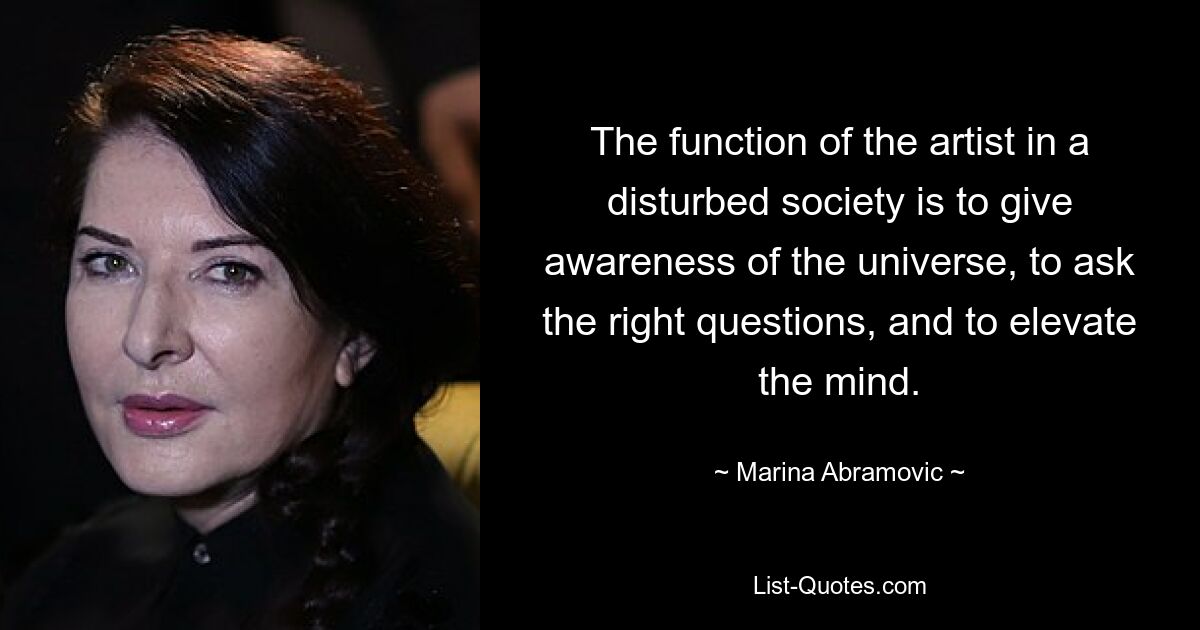 The function of the artist in a disturbed society is to give awareness of the universe, to ask the right questions, and to elevate the mind. — © Marina Abramovic