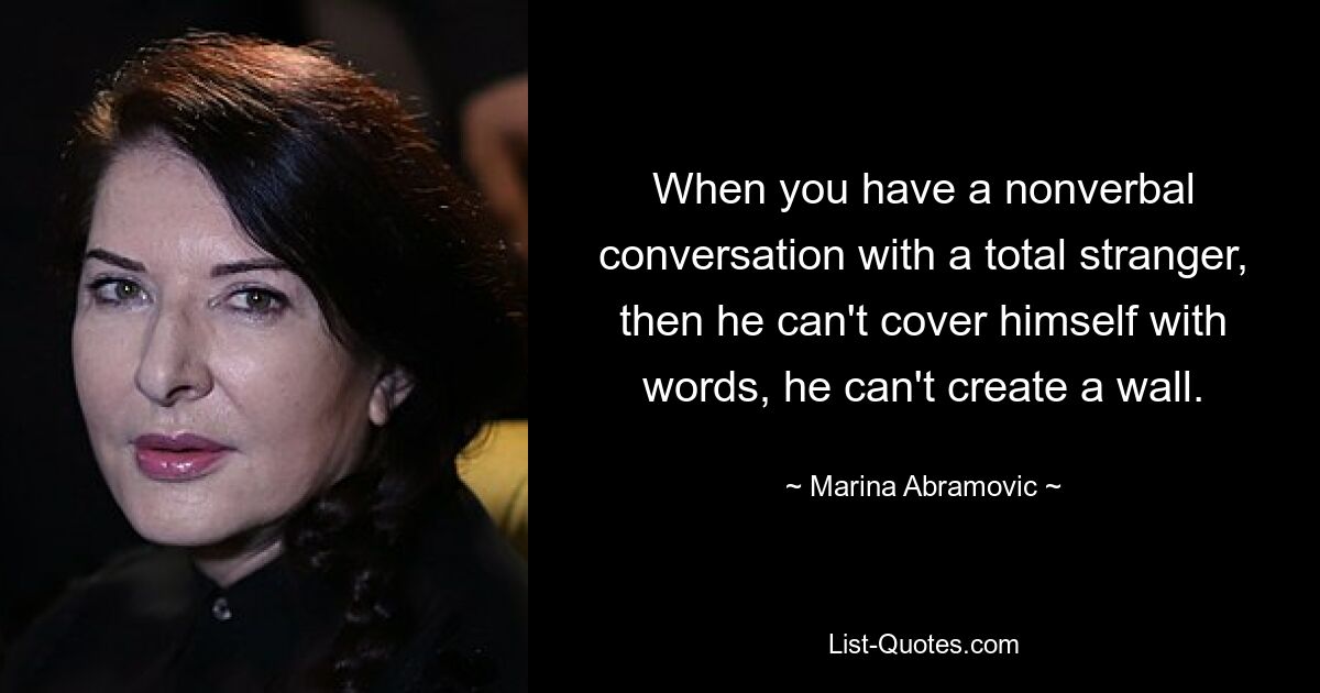 When you have a nonverbal conversation with a total stranger, then he can't cover himself with words, he can't create a wall. — © Marina Abramovic