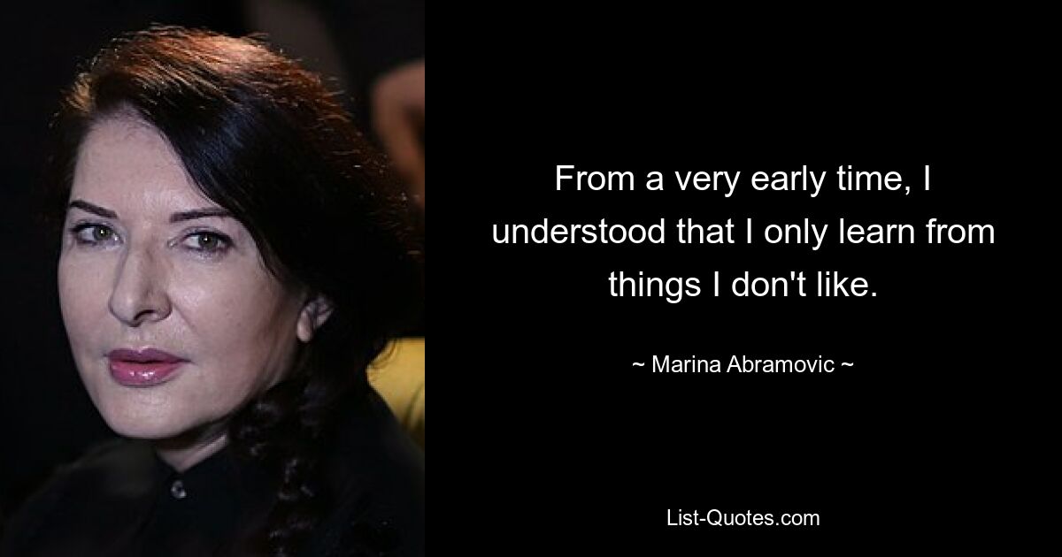 From a very early time, I understood that I only learn from things I don't like. — © Marina Abramovic