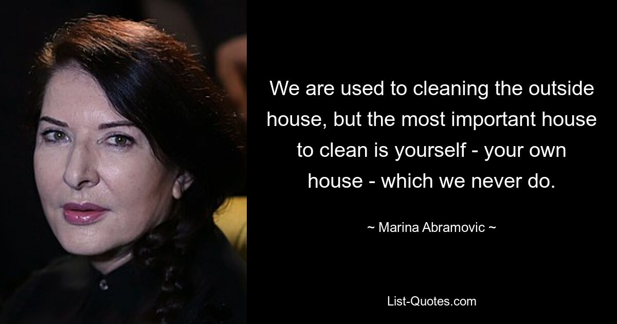 We are used to cleaning the outside house, but the most important house to clean is yourself - your own house - which we never do. — © Marina Abramovic