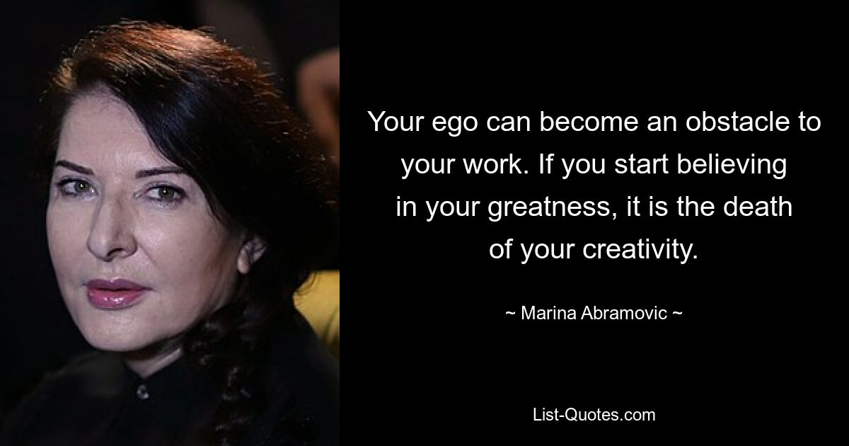 Your ego can become an obstacle to your work. If you start believing in your greatness, it is the death of your creativity. — © Marina Abramovic