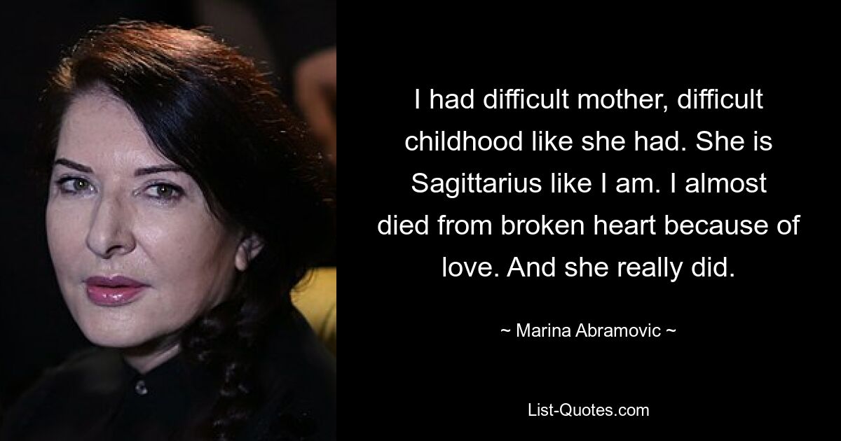 I had difficult mother, difficult childhood like she had. She is Sagittarius like I am. I almost died from broken heart because of love. And she really did. — © Marina Abramovic