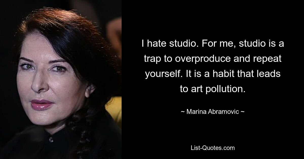 I hate studio. For me, studio is a trap to overproduce and repeat yourself. It is a habit that leads to art pollution. — © Marina Abramovic