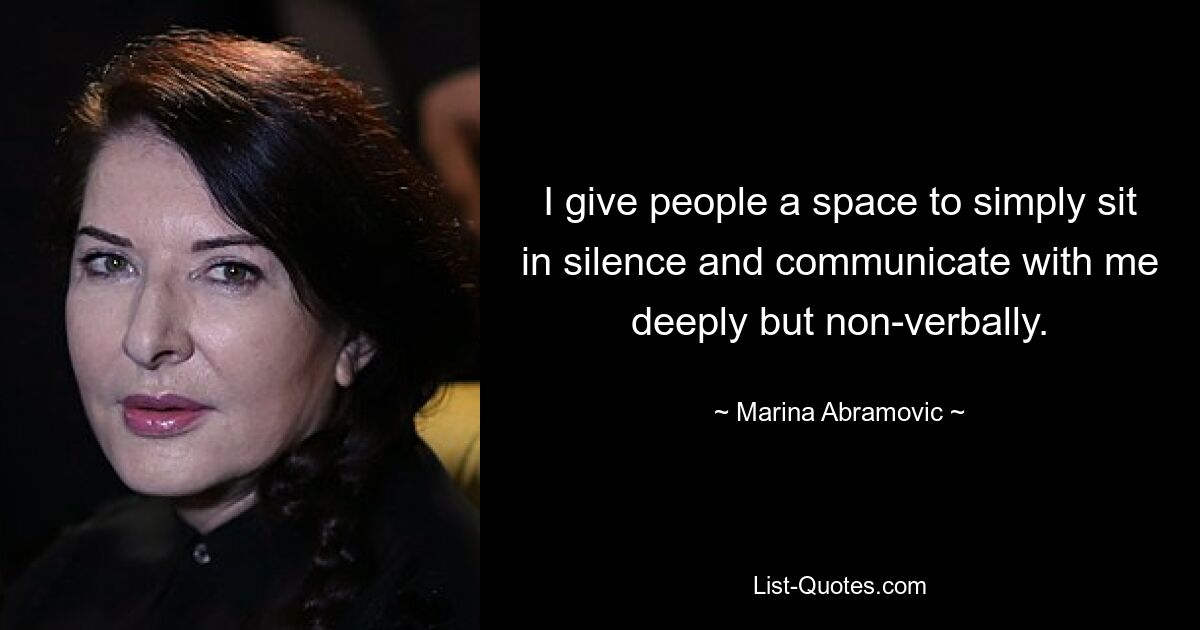 I give people a space to simply sit in silence and communicate with me deeply but non-verbally. — © Marina Abramovic