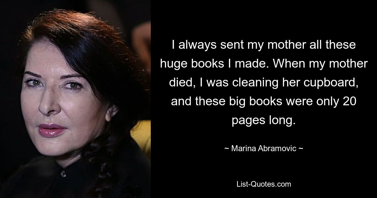 I always sent my mother all these huge books I made. When my mother died, I was cleaning her cupboard, and these big books were only 20 pages long. — © Marina Abramovic