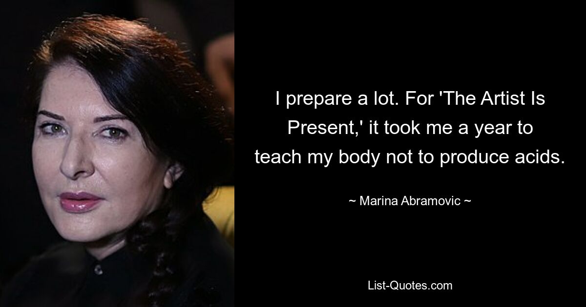 I prepare a lot. For 'The Artist Is Present,' it took me a year to teach my body not to produce acids. — © Marina Abramovic