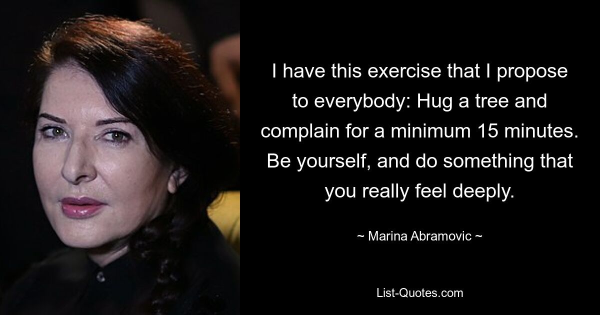 I have this exercise that I propose to everybody: Hug a tree and complain for a minimum 15 minutes. Be yourself, and do something that you really feel deeply. — © Marina Abramovic