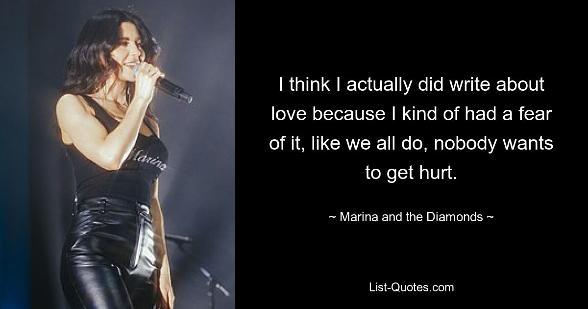 I think I actually did write about love because I kind of had a fear of it, like we all do, nobody wants to get hurt. — © Marina and the Diamonds