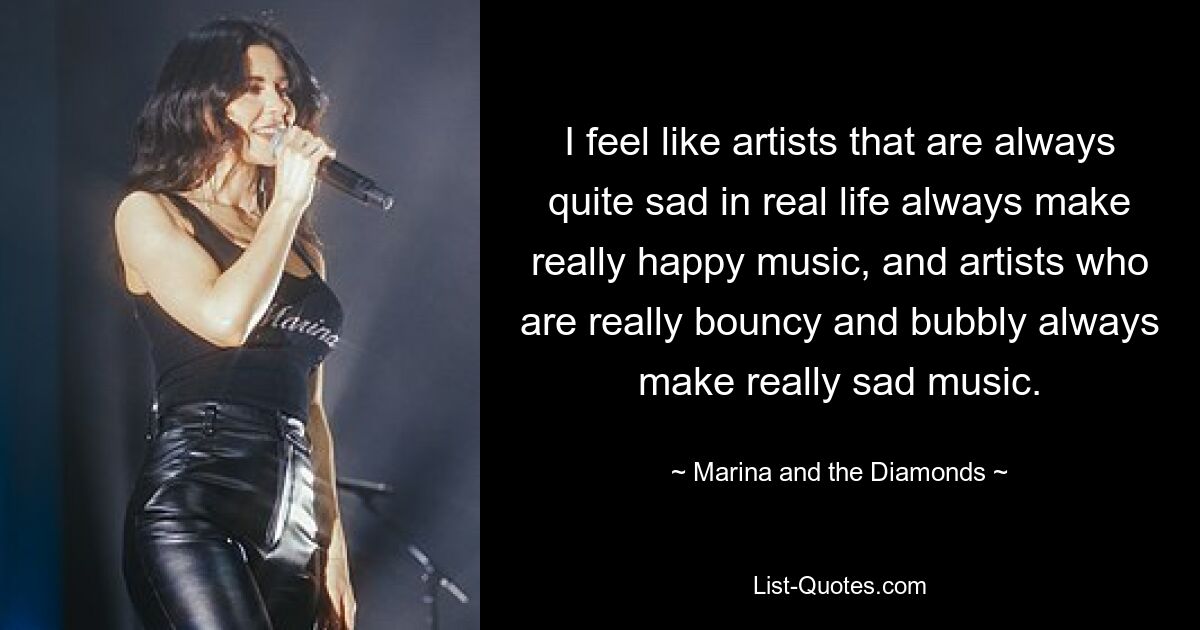 I feel like artists that are always quite sad in real life always make really happy music, and artists who are really bouncy and bubbly always make really sad music. — © Marina and the Diamonds