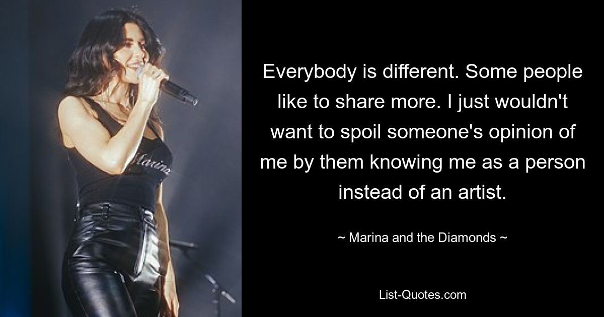 Everybody is different. Some people like to share more. I just wouldn't want to spoil someone's opinion of me by them knowing me as a person instead of an artist. — © Marina and the Diamonds