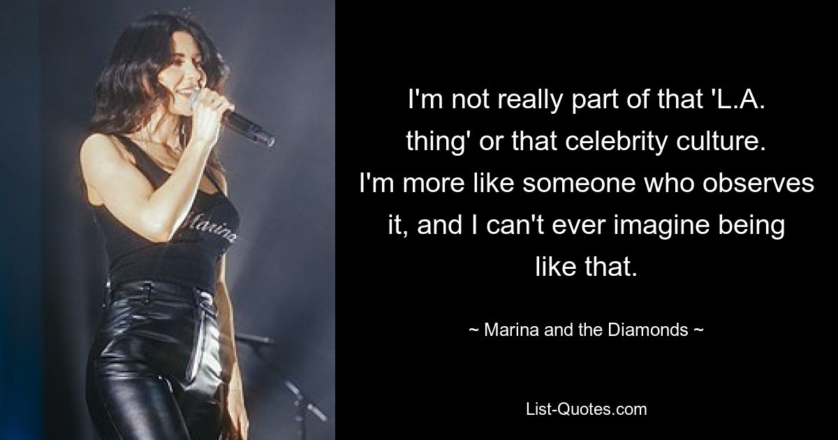 I'm not really part of that 'L.A. thing' or that celebrity culture. I'm more like someone who observes it, and I can't ever imagine being like that. — © Marina and the Diamonds