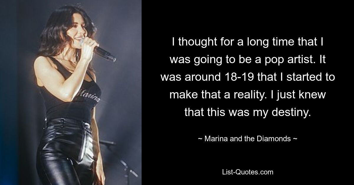 I thought for a long time that I was going to be a pop artist. It was around 18-19 that I started to make that a reality. I just knew that this was my destiny. — © Marina and the Diamonds