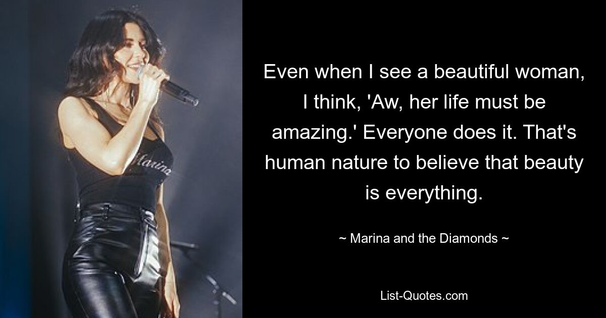 Even when I see a beautiful woman, I think, 'Aw, her life must be amazing.' Everyone does it. That's human nature to believe that beauty is everything. — © Marina and the Diamonds