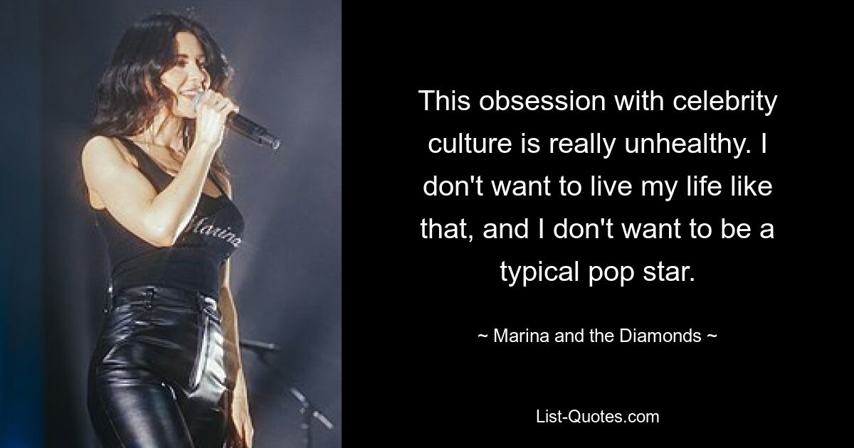 This obsession with celebrity culture is really unhealthy. I don't want to live my life like that, and I don't want to be a typical pop star. — © Marina and the Diamonds