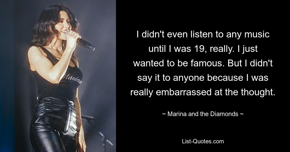 I didn't even listen to any music until I was 19, really. I just wanted to be famous. But I didn't say it to anyone because I was really embarrassed at the thought. — © Marina and the Diamonds