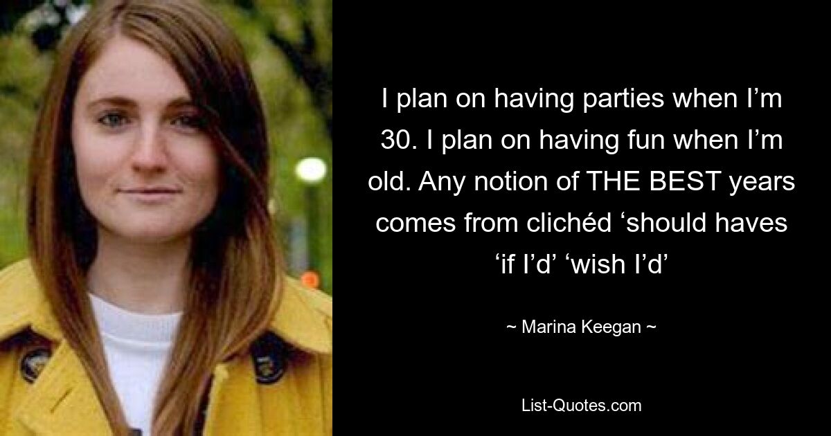 I plan on having parties when I’m 30. I plan on having fun when I’m old. Any notion of THE BEST years comes from clichéd ‘should haves ‘if I’d’ ‘wish I’d’ — © Marina Keegan