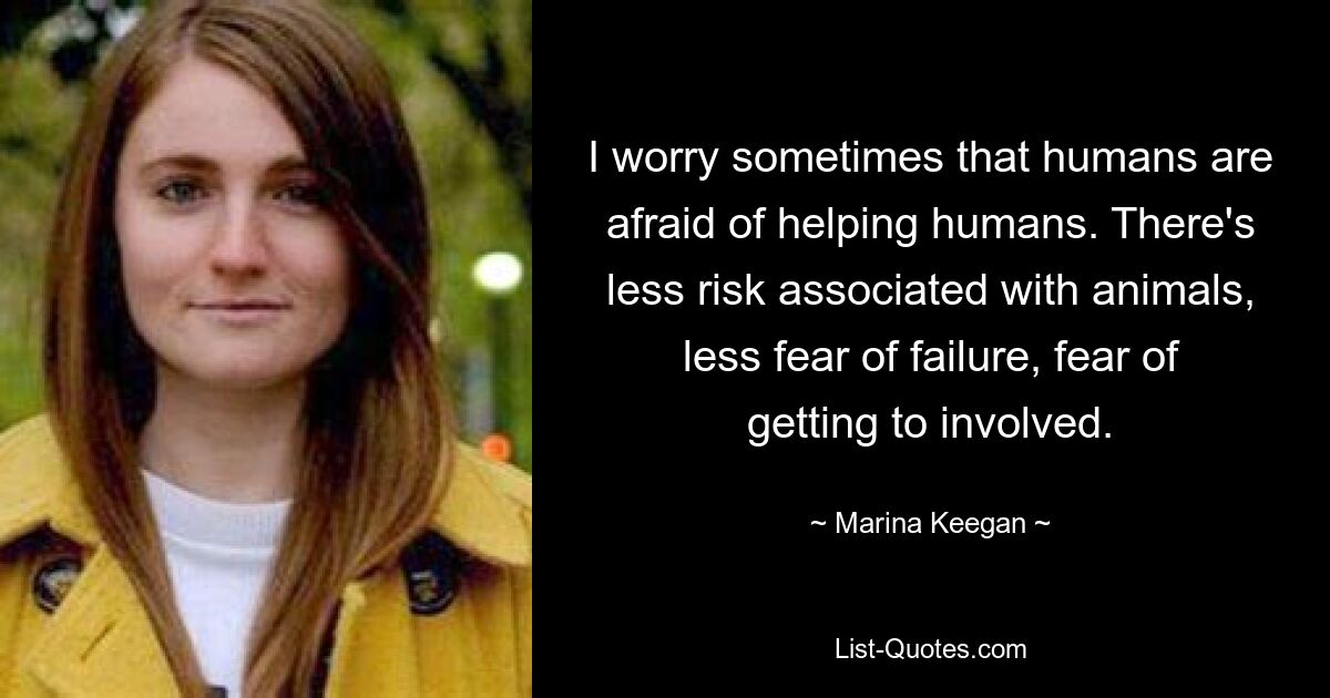 I worry sometimes that humans are afraid of helping humans. There's less risk associated with animals, less fear of failure, fear of getting to involved. — © Marina Keegan