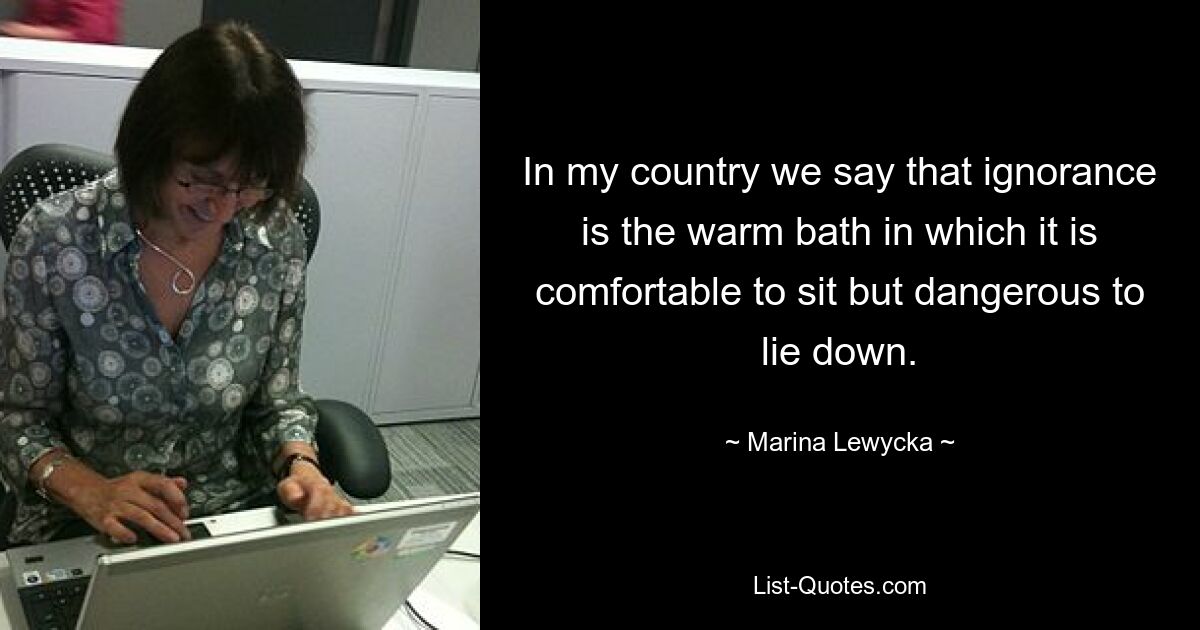 In my country we say that ignorance is the warm bath in which it is comfortable to sit but dangerous to lie down. — © Marina Lewycka