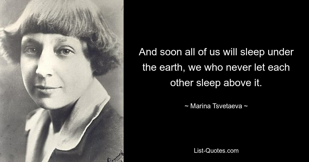 And soon all of us will sleep under the earth, we who never let each other sleep above it. — © Marina Tsvetaeva