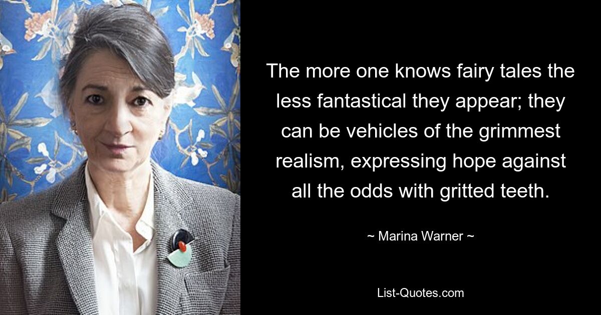 The more one knows fairy tales the less fantastical they appear; they can be vehicles of the grimmest realism, expressing hope against all the odds with gritted teeth. — © Marina Warner