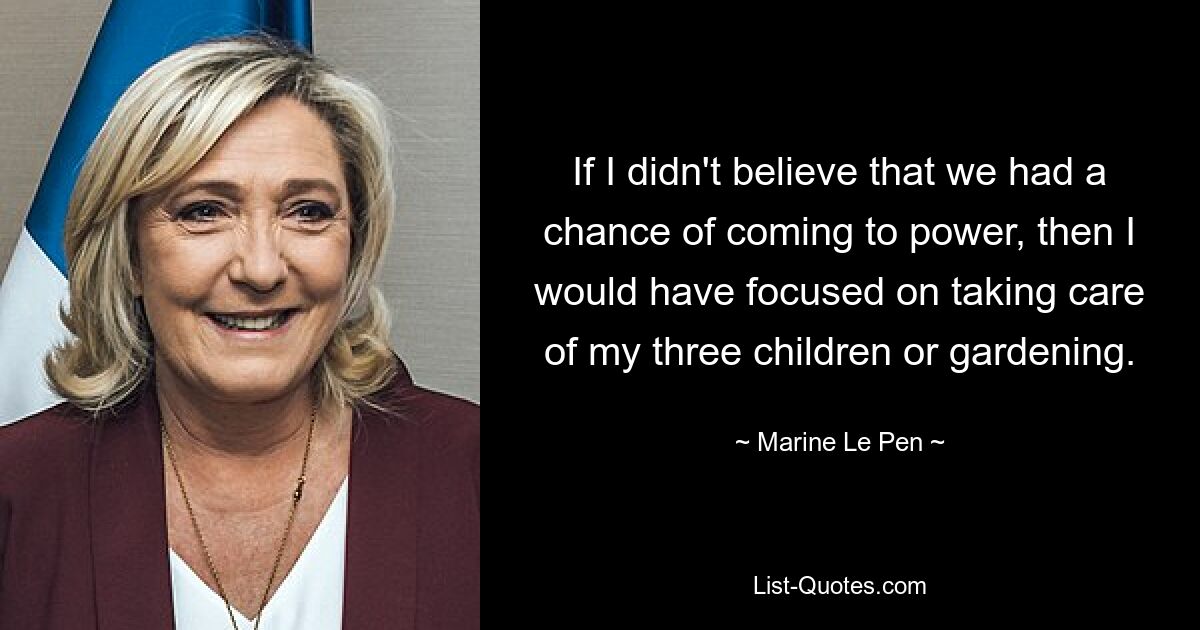 If I didn't believe that we had a chance of coming to power, then I would have focused on taking care of my three children or gardening. — © Marine Le Pen