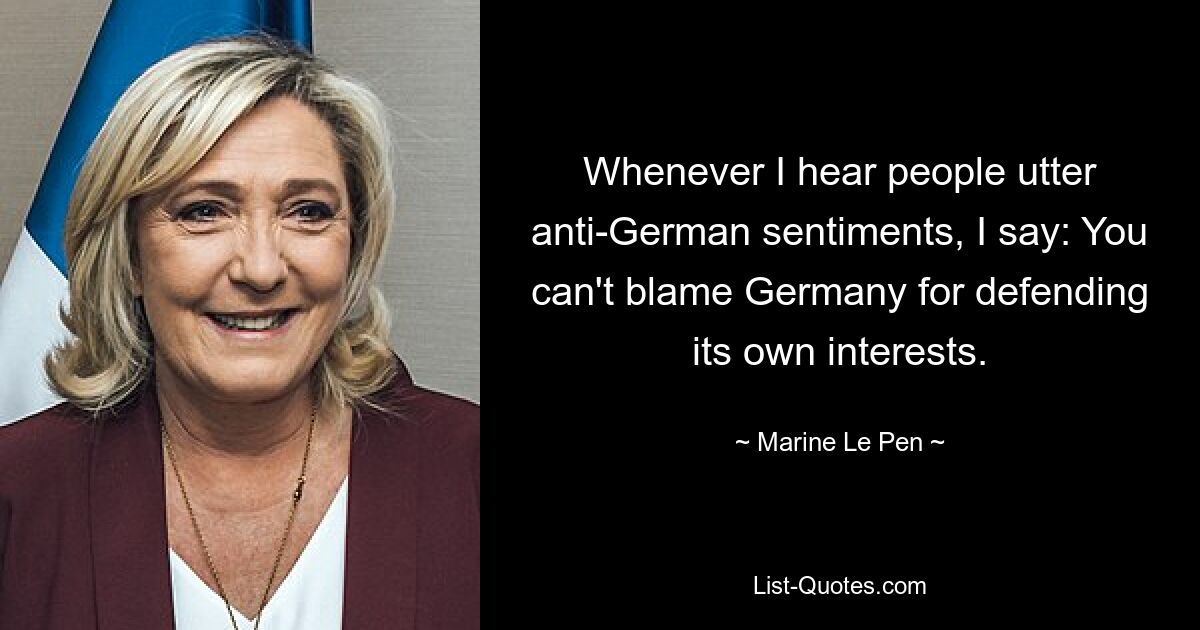 Whenever I hear people utter anti-German sentiments, I say: You can't blame Germany for defending its own interests. — © Marine Le Pen