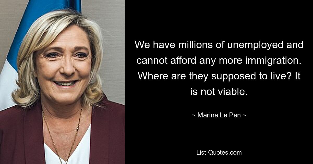 We have millions of unemployed and cannot afford any more immigration. Where are they supposed to live? It is not viable. — © Marine Le Pen